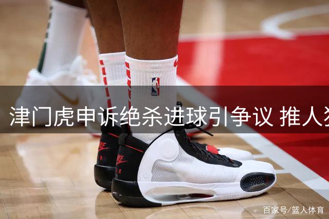 津门虎申诉绝杀进球引争议 推人犯规成争议关键